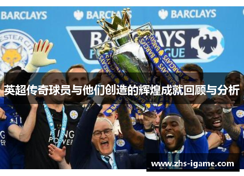 英超传奇球员与他们创造的辉煌成就回顾与分析 英超传奇球员与他们创造的辉煌成就回顾与分析