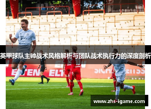 英甲球队主帅战术风格解析与团队战术执行力的深度剖析 英甲球队主帅战术风格解析与团队战术执行力的深度剖析