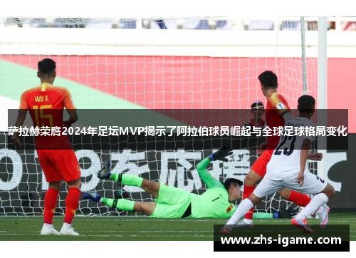 萨拉赫荣膺2024年足坛MVP揭示了阿拉伯球员崛起与全球足球格局变化