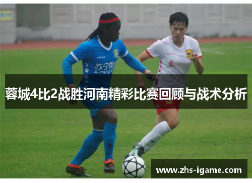 蓉城4比2战胜河南精彩比赛回顾与战术分析 蓉城4比2战胜河南精彩比赛回顾与战术分析