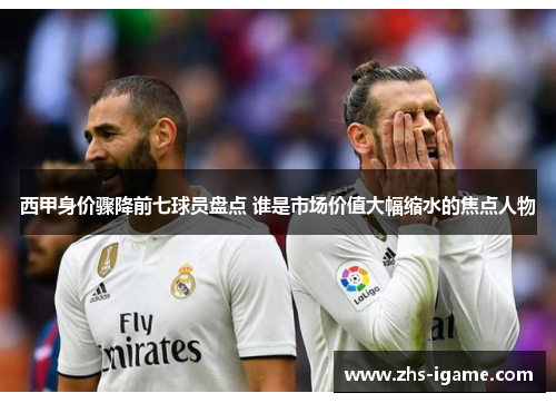 西甲身价骤降前七球员盘点 谁是市场价值大幅缩水的焦点人物 西甲身价骤降前七球员盘点 谁是市场价值大幅缩水的焦点人物