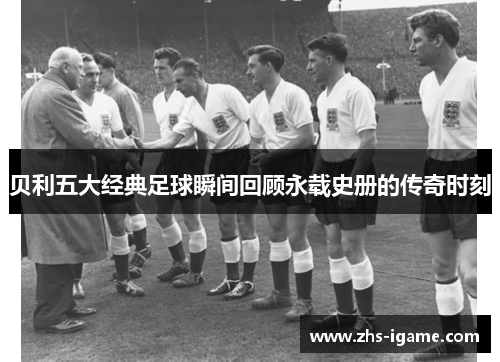 贝利五大经典足球瞬间回顾永载史册的传奇时刻 贝利五大经典足球瞬间回顾永载史册的传奇时刻