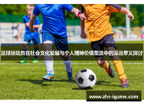 足球运动员在社会文化发展与个人精神价值塑造中的深远意义探讨 足球运动员在社会文化发展与个人精神价值塑造中的深远意义探讨