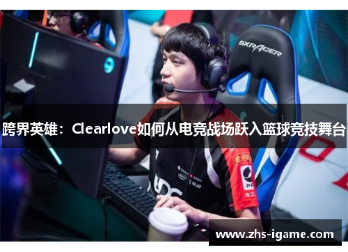 跨界英雄:Clearlove如何从电竞战场跃入篮球竞技舞台 跨界英雄:Clearlove如何从电竞战场跃入篮球竞技舞台