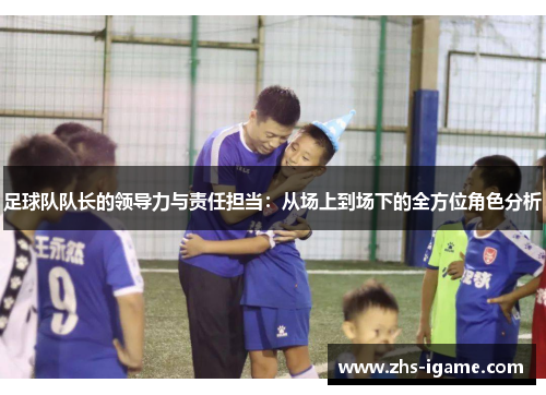 足球队队长的领导力与责任担当:从场上到场下的全方位角色分析 足球队队长的领导力与责任担当:从场上到场下的全方位角色分析