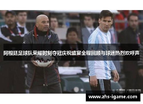 阿根廷足球队荣耀时刻夺冠庆祝盛宴全程回顾与球迷热烈欢呼声