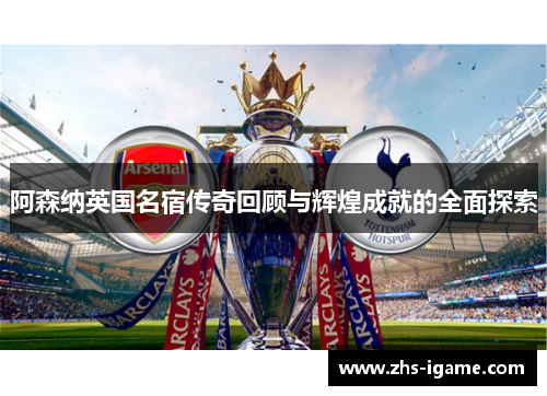 阿森纳英国名宿传奇回顾与辉煌成就的全面探索 阿森纳英国名宿传奇回顾与辉煌成就的全面探索