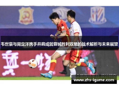 韦世豪与周定洋携手并肩成就蓉城胜利双星的战术解析与未来展望