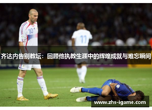 齐达内告别教坛：回顾他执教生涯中的辉煌成就与难忘瞬间