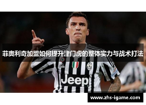 菲奥利奇加盟如何提升津门虎的整体实力与战术打法