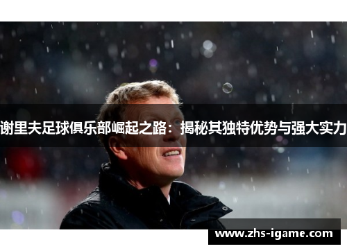 谢里夫足球俱乐部崛起之路：揭秘其独特优势与强大实力