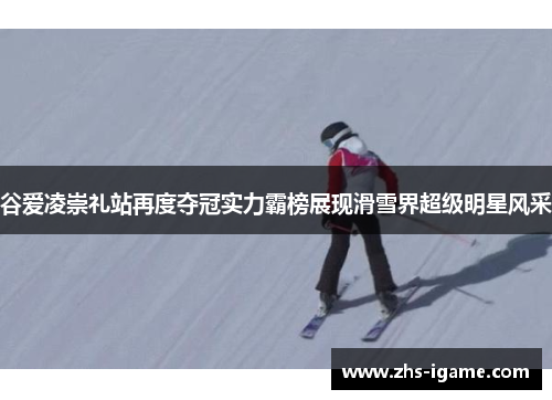 谷爱凌崇礼站再度夺冠实力霸榜展现滑雪界超级明星风采