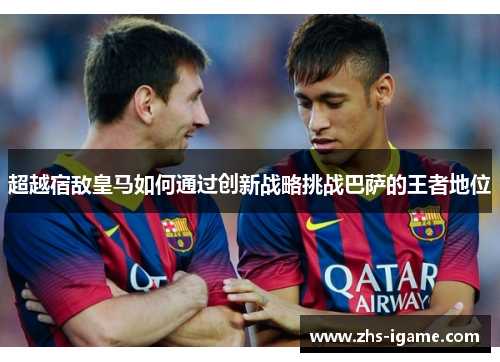 超越宿敌皇马如何通过创新战略挑战巴萨的王者地位