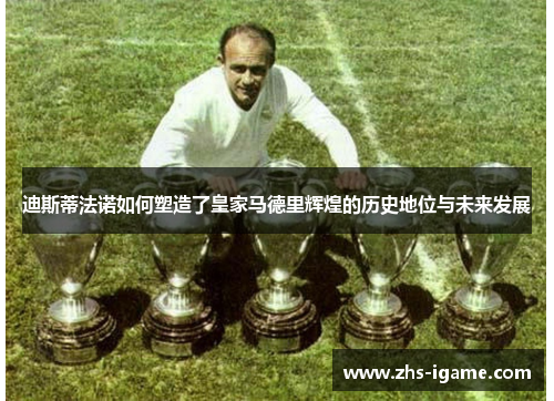 迪斯蒂法诺如何塑造了皇家马德里辉煌的历史地位与未来发展