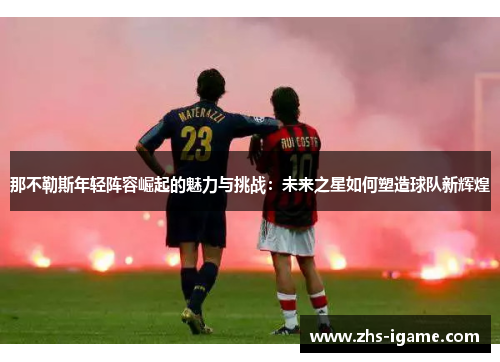 那不勒斯年轻阵容崛起的魅力与挑战：未来之星如何塑造球队新辉煌