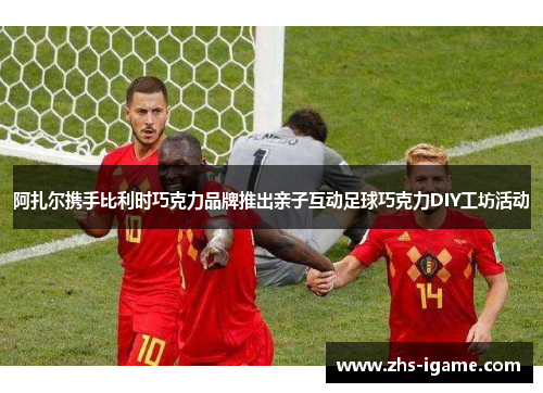 阿扎尔携手比利时巧克力品牌推出亲子互动足球巧克力DIY工坊活动 阿扎尔携手比利时巧克力品牌推出亲子互动足球巧克力DIY工坊活动