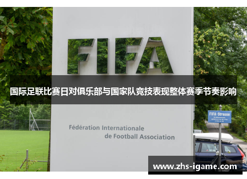 国际足联比赛日对俱乐部与国家队竞技表现整体赛季节奏影响