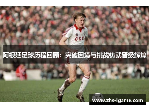 阿根廷足球历程回顾：突破困境与挑战铸就晋级辉煌