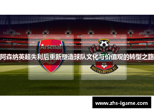 阿森纳英超失利后重新塑造球队文化与价值观的转型之路