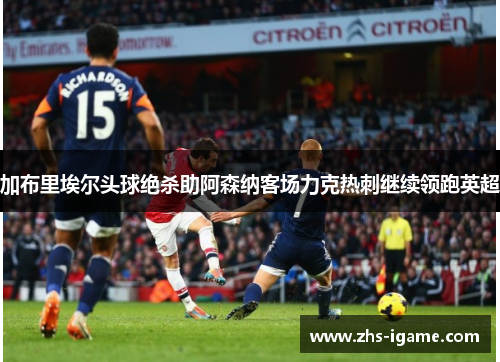 加布里埃尔头球绝杀助阿森纳客场力克热刺继续领跑英超