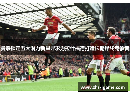 曼联锁定五大潜力新星寻求为拉什福德打造长期锋线竞争者 曼联锁定五大潜力新星寻求为拉什福德打造长期锋线竞争者