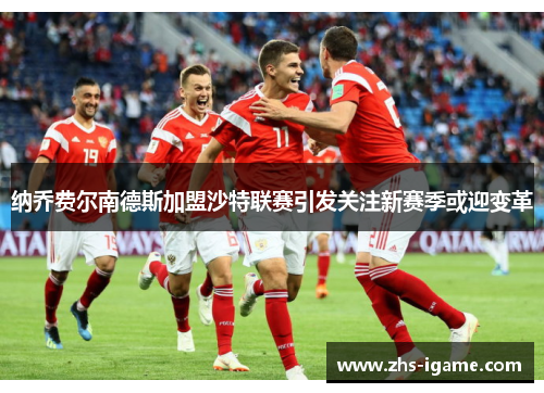 纳乔费尔南德斯加盟沙特联赛引发关注新赛季或迎变革 纳乔费尔南德斯加盟沙特联赛引发关注新赛季或迎变革