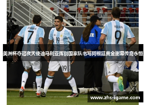 美洲杯夺冠夜天使迪马利亚挥别国家队书写阿根廷黄金谢幕传奇永恒 美洲杯夺冠夜天使迪马利亚挥别国家队书写阿根廷黄金谢幕传奇永恒