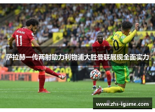 萨拉赫一传两射助力利物浦大胜曼联展现全面实力 萨拉赫一传两射助力利物浦大胜曼联展现全面实力