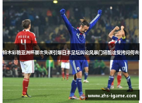 铃木彩艳亚洲杯屡次失误引爆日本足坛舆论风暴门将前途受拷问何去