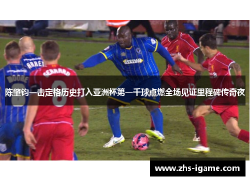 陈肇钧一击定格历史打入亚洲杯第一千球点燃全场见证里程碑传奇夜