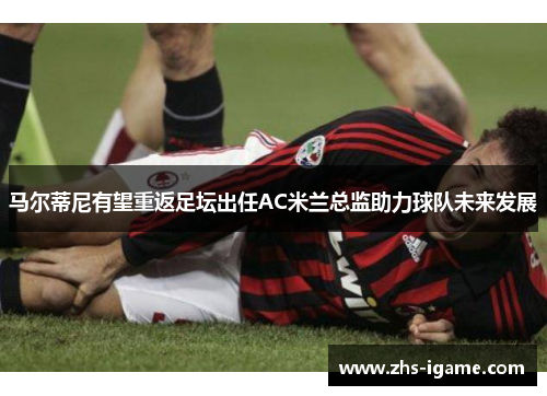 马尔蒂尼有望重返足坛出任AC米兰总监助力球队未来发展