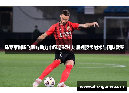 马莱莱谢鹏飞双响助力中超精彩对决 展现顶级射术与团队默契