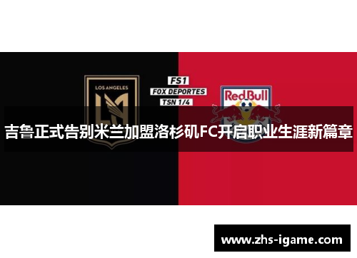 吉鲁正式告别米兰加盟洛杉矶FC开启职业生涯新篇章