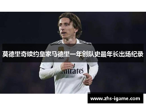 莫德里奇续约皇家马德里一年创队史最年长出场纪录 莫德里奇续约皇家马德里一年创队史最年长出场纪录